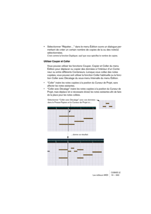 Page 393CUBASE LELes éditeurs MIDI 19 – 393
•Sélectionner “Répéter…” dans le menu Édition ouvre un dialogue per-
mettant de créer un certain nombre de copies de la ou des note(s) 
sélectionnées.
C’est comme la fonction Dupliquer, sauf que vous spécifiez le nombre de copies.
Utiliser Couper et Coller
Vous pouvez utiliser les fonctions Couper, Copier et Coller du menu 
Édition pour déplacer ou copier des données à l’intérieur d’un Conte-
neur ou entre différents Conteneurs. Lorsque vous collez des notes 
copiées,...
