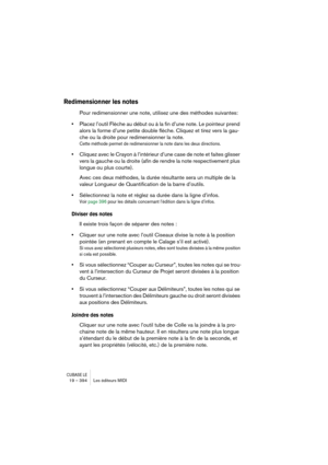 Page 394CUBASE LE19 – 394 Les éditeurs MIDI
Redimensionner les notes
Pour redimensionner une note, utilisez une des méthodes suivantes:
•Placez l’outil Flèche au début ou à la fin d’une note. Le pointeur prend 
alors la forme d’une petite double flèche. Cliquez et tirez vers la gau-
che ou la droite pour redimensionner la note. 
Cette méthode permet de redimensionner la note dans les deux directions.
•Cliquez avec le Crayon à l’intérieur d’une case de note et faites glisser 
vers la gauche ou la droite (afin de...