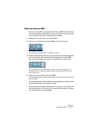 Page 397CUBASE LELes éditeurs MIDI 19 – 397
Édition de notes via MIDI
Vous pouvez modifier les propriétés de notes via MIDI. De cette façon, 
vous pouvez obtenir rapidement la valeur de vélocité correcte puisque 
vous entendez le résultat immédiat de votre édition :
1.Sélectionnez la note que vous voulez éditer.
2.Cliquez sur le symbole de la prise MIDI sur la barre d’outils.
Si ce symbole est allumé, l’édition via MIDI est possible.
3.Utilisez les boutons de note sur la barre d’outils afin d’indiquer quelles...