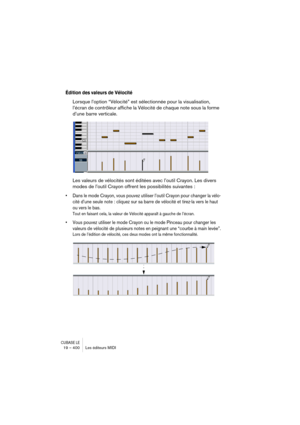 Page 400CUBASE LE19 – 400 Les éditeurs MIDI
Édition des valeurs de Vélocité
Lorsque l’option “Vélocité” est sélectionnée pour la visualisation, 
l’écran de contrôleur affiche la Vélocité de chaque note sous la forme 
d’une barre verticale.
Les valeurs de vélocités sont éditées avec l’outil Crayon. Les divers 
modes de l’outil Crayon offrent les possibilités suivantes :
• Dans le mode Crayon, vous pouvez utiliser l’outil Crayon pour changer la vélo-
cité d’une seule note : cliquez sur sa barre de vélocité et...