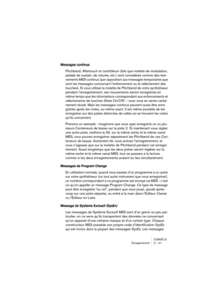 Page 41CUBASE LEEnregistrement 2 – 41
Messages continus
Pitchbend, Aftertouch et contrôleurs (tels que molette de modulation, 
pédale de sustain, de volume, etc.) sont considérés comme des évé-
nements MIDI continus (par opposition aux messages temporaires que 
sont les messages concernant l’enfoncement ou le relâchement des 
touches). Si vous utilisez la molette de Pitchbend de votre synthétiseur 
pendant l’enregistrement, ses mouvements seront enregistrés en 
même temps que les informations correspondant aux...