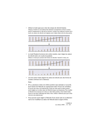 Page 401CUBASE LELes éditeurs MIDI 19 – 401
• Utilisez le mode Ligne pour créer des rampes de vélocité linéaires.
Cliquez à l’endroit où vous désirez faire démarrer la progression et tirez le curseur 
jusqu’à l’emplacement où elle doit se terminer. Lorsque vous relâchez le bouton de la 
souris, les valeurs de vélocité sont alignées avec la ligne située entre les deux points.
• Le mode Parabole fonctionne de la même manière, mais il aligne les valeurs 
de vélocité selon une courbe de parabole.
Utilisez ce mode...