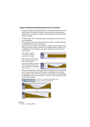 Page 402CUBASE LE19 – 402 Les éditeurs MIDI
Ajouter et modifier des événements dans l’écran de contrôleur
Lorsqu’une option autre que “Vélocité” est sélectionnée pour la visua-
lisation dans l’écran de contrôleur, vous pouvez créer de nouveaux 
événements ou modifier les valeurs de ceux existant à l’aide des outils 
Crayon ou Ligne :
• Le fait de cliquer avec l’outil Crayon dans le mode Crayon ou Pinceau crée un 
nouvel événement.
• Pour modifier la valeur d’un événement (sans en créer un nouveau), appuyez 
sur...