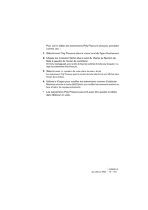 Page 407CUBASE LELes éditeurs MIDI 19 – 407
Pour voir et éditer des événements Poly Pressure existants, procédez 
comme ceci :
1.Sélectionnez Poly Pressure dans le menu local de Type d’événement.
2.Cliquez sur le bouton fléché situé à côté du champ de Numéro de 
Note à gauche de l’écran de contrôleur.
Un menu local apparaît, avec la liste de tous les numéros de note pour lesquels il y a 
déjà des événements Poly Pressure.
3.Sélectionnez un numéro de note dans le menu local.
Les événements Poly Pressure ayant le...