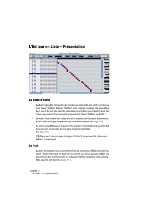 Page 408CUBASE LE19 – 408 Les éditeurs MIDI
L’Éditeur en Liste – Présentation
La barre d’outils
La barre d’outils comporte de nombreux éléments qui sont les mêmes 
que dans l’Éditeur Clavier (édition solo, calage, réglage de quantifica-
tion, etc.). Ils ont été décrits précédemment dans ce chapitre. Les élé-
ments qui suivent se trouvent uniquement dans l’Éditeur en Liste :
• Le menu local Insérer est utilisé lors de la création de nouveaux événements.
Il sert à indiquer le type d’événement que vous désirez...