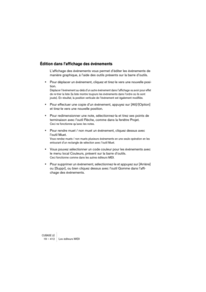 Page 412CUBASE LE19 – 412 Les éditeurs MIDI
Édition dans l’affichage des événements
L’affichage des événements vous permet d’éditer les événements de 
manière graphique, à l’aide des outils présents sur la barre d’outils.
•Pour déplacer un événement, cliquez et tirez-le vers une nouvelle posi-
tion.
Déplacer l’événement au-delà d’un autre événement dans l’affichage va avoir pour effet 
de re-trier la liste (la liste montre toujours les événements dans l’ordre où ils sont 
joués). En résultat, la position...