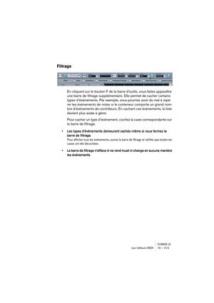 Page 413CUBASE LELes éditeurs MIDI 19 – 413
Filtrage
En cliquant sur le bouton F de la barre d’outils, vous faites apparaître 
une barre de filtrage supplémentaire. Elle permet de cacher certains 
types d’événements. Par exemple, vous pourriez avoir du mal à repé-
rer les événements de notes si le conteneur comporte un grand nom-
bre d’événements de contrôleurs. En cachant ces événements, la liste 
devient plus aisée à gérer.
Pour cacher un type d’événement, cochez la case correspondante sur 
la barre de...