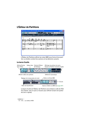 Page 416CUBASE LE19 – 416 Les éditeurs MIDI
L’Éditeur de Partitions
L’Éditeur de Partitions affiche les notes MIDI sous forme d’une parti-
tion. La fenêtre contient les sections et les éléments suivants:
La barre d’outils
La barre d’outils de l’Éditeur de Partitions est similaire à celle de l’Édi-
teur Clavier, avec en plus un bouton pour afficher la barre de symbo-
les (voir ci-après).
Afficher/Cacher 
ligne d’InfosÉdition SoloOutils de l’Éditeur 
de Partitions
Défilement automatique Affichage du pointeur de...