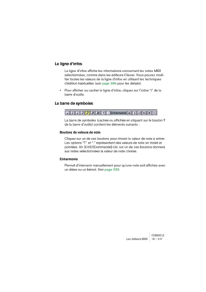 Page 417CUBASE LELes éditeurs MIDI 19 – 417
La ligne d’infos
La ligne d’infos affiche les informations concernant les notes MIDI 
sélectionnées, comme dans les éditeurs Clavier. Vous pouvez modi-
fier toutes les valeurs de la ligne d’infos en utilisant les techniques 
d’édition habituelles (voir page 396 pour les détails).
•Pour afficher ou cacher la ligne d’infos, cliquez sur l’icône “i” de la 
barre d’outils.
La barre de symboles
La barre de symboles (cachée ou affichée en cliquant sur le bouton T 
de la barre...