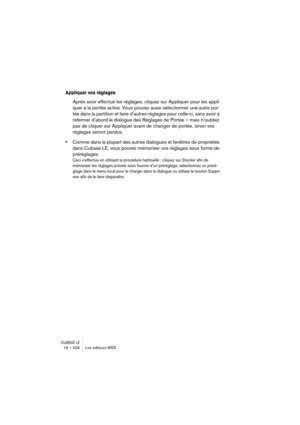 Page 426CUBASE LE19 – 426 Les éditeurs MIDI
Appliquer vos réglages
Après avoir effectué les réglages, cliquez sur Appliquer pour les appli-
quer à la portée active. Vous pouvez aussi sélectionner une autre por-
tée dans la partition et faire d’autres réglages pour celle-ci, sans avoir à 
refermer d’abord le dialogue des Réglages de Portée – mais n’oubliez 
pas de cliquer sur Appliquer avant de changer de portée, sinon vos 
réglages seront perdus.
•Comme dans la plupart des autres dialogues et fenêtres de...