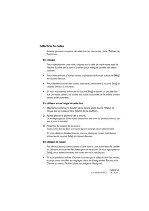 Page 429CUBASE LELes éditeurs MIDI 19 – 429
Sélection de notes
Il existe plusieurs moyens de sélectionner des notes dans l’Éditeur de 
Partitions :
En cliquant
Pour sélectionner une note, cliquez sur la tête de cette note avec la 
Flèche. La tête de la note s’inverse pour indiquer qu’elle est sélec-
tionnée.
•Pour sélectionner d’autres notes, maintenez enfoncée la touche [Maj] 
et cliquez dessus.
•Pour désélectionner des notes, maintenez enfoncée la touche [Maj] et 
cliquez dessus à nouveau.
•Si vous maintenez...