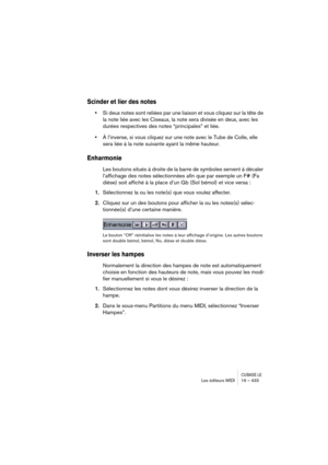 Page 433CUBASE LELes éditeurs MIDI 19 – 433
Scinder et lier des notes
•Si deux notes sont reliées par une liaison et vous cliquez sur la tête de 
la note liée avec les Ciseaux, la note sera divisée en deux, avec les 
durées respectives des notes “principales” et liée.
•À l’inverse, si vous cliquez sur une note avec le Tube de Colle, elle 
sera liée à la note suivante ayant la même hauteur.
Enharmonie
Les boutons situés à droite de la barre de symboles servent à décaler 
l’affichage des notes sélectionnées afin...