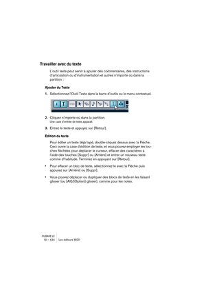 Page 434CUBASE LE19 – 434 Les éditeurs MIDI
Travailler avec du texte
L’outil texte peut servir à ajouter des commentaires, des instructions 
d’articulation ou d’instrumentation et autres n’importe où dans la 
partition :
Ajouter du Texte
1.Sélectionnez l’Outil Texte dans la barre d’outils ou le menu contextuel.
2.Cliquez n’importe où dans la partition.
Une case d’entrée de texte apparaît. 
3.Entrez le texte et appuyez sur [Retour].
Édition du texte
Pour éditer un texte déjà tapé, double-cliquez dessus avec la...