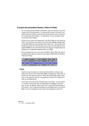 Page 440CUBASE LE19 – 440 Les éditeurs MIDI
À propos des paramètres Hauteur, I-Note et O-Note
Ce concept pourrait sembler embrouillé, mais une fois que vous avez 
compris son fonctionnement, il s’avère plutôt simple. Il est donc con-
seillé d’étudier la théorie sous-jacente afin de pouvoir tirer le maximum 
du concept des Drum Maps – en particulier si vous souhaitez créer 
vos propres Drum Maps.
Comme nous l’avons dit auparavant, une Drum Map est une sorte de 
“filtre”, qui transforme les notes en fonction des...