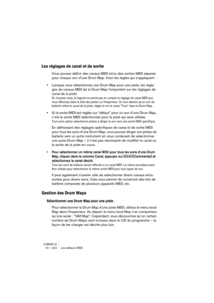 Page 442CUBASE LE19 – 442 Les éditeurs MIDI
Les réglages de canal et de sortie
Vous pouvez définir des canaux MIDI et/ou des sorties MIDI séparés 
pour chaque son d’une Drum Map. Voici les règles qui s’appliquent :
•Lorsque vous sélectionnez une Drum Map pour une piste, les régla-
ges de canaux MIDI de la Drum Map l’emportent sur les réglages de 
canal de la piste.
En d’autres mots, le logiciel ne prend pas en compte le réglage de canal MIDI que 
vous effectuez dans la liste des pistes ou l’Inspecteur. Si vous...