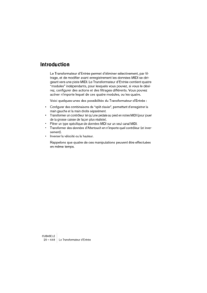 Page 448CUBASE LE20 – 448 Le Transformateur d’Entrée
Introduction
Le Transformateur d’Entrée permet d’éliminer sélectivement, par fil-
trage, et de modifier avant enregistrement les données MIDI se diri-
geant vers une piste MIDI. Le Transformateur d’Entrée contient quatre 
“modules” indépendants, pour lesquels vous pouvez, si vous le dési-
rez, configurer des actions et des filtrages différents. Vous pouvez 
activer n’importe lequel de ces quatre modules, ou les quatre.
Voici quelques-unes des possibilités du...