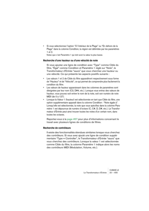 Page 455CUBASE LELe Transformateur d’Entrée 20 – 455
• Si vous sélectionnez l’option “À l’intérieur de la Plage” ou “En dehors de la 
Plage” dans la colonne Condition, la région est délimitée par les paramètres 
1 et 2. 
Notez que c’est Paramètre 1 qui doit avoir la valeur la plus basse.
Recherche d’une hauteur ou d’une vélocité de note
Si vous ajoutez une ligne de condition avec “Type” comme Cible du 
filtre, “Égal” comme Condition et Paramètre 1 réglé sur “Note”, le 
Transformateur d’Entrée “saura” que vous...