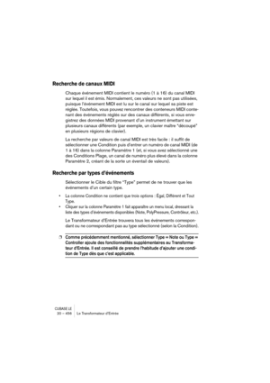 Page 456CUBASE LE20 – 456 Le Transformateur d’Entrée
Recherche de canaux MIDI
Chaque événement MIDI contient le numéro (1 à 16) du canal MIDI 
sur lequel il est émis. Normalement, ces valeurs ne sont pas utilisées, 
puisque l’événement MIDI est lu sur le canal sur lequel sa piste est 
réglée. Toutefois, vous pouvez rencontrer des conteneurs MIDI conte-
nant des événements réglés sur des canaux différents, si vous enre-
gistrez des données MIDI provenant d’un instrument émettant sur 
plusieurs canaux différents...