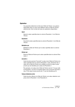 Page 459CUBASE LELe Transformateur d’Entrée 20 – 459
Opération
Ce paramètre détermine le rôle de la Cible de l’Action. Les options 
disponibles dans ce menu local diffèrent selon la Cible de l’Action 
sélectionnée. Voici la liste de toutes les opérations disponibles :
Ajout
Ajoute la valeur spécifiée dans la colonne Paramètre 1 à la Cible de 
l’Action.
Soustraire
Soustrait la valeur spécifiée dans la colonne Paramètre 1 à la Cible de 
l’Action.
Multiplier par
Multiplie la Cible de l’Action par la valeur...