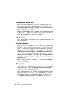 Page 460CUBASE LE20 – 460 Le Transformateur d’Entrée
Valeurs Aléatoires Relatives entre
Cette fonction permet d’ajouter une valeur aléatoire à la valeur en 
cours de la Cible de l’Action. La valeur aléatoire ainsi ajoutée est com-
prise entre le Paramètre 1 et le Paramètre 2. Notez que ces valeurs 
peuvent être négatives si désiré. 
Par exemple, si vous aviez réglé la valeur du Paramètre 1 à -20 et celle 
du Paramètre 2 à +20, la valeur de Cible de l’Action se verra affectée 
d’une variation aléatoire, ne...