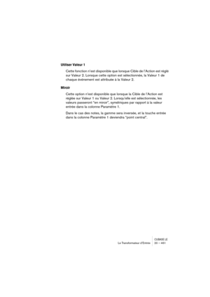 Page 461CUBASE LELe Transformateur d’Entrée 20 – 461
Utiliser Valeur 1
Cette fonction n’est disponible que lorsque Cible de l’Action est réglé 
sur Valeur 2. Lorsque cette option est sélectionnée, la Valeur 1 de 
chaque événement est attribuée à la Valeur 2.
Miroir
Cette option n’est disponible que lorsque la Cible de l’Action est 
réglée sur Valeur 1 ou Valeur 2. Lorsqu’elle est sélectionnée, les 
valeurs passeront “en miroir”, symétriques par rapport à la valeur 
entrée dans la colonne Paramètre 1.
Dans le cas...