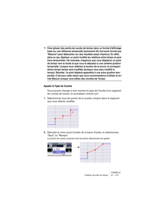 Page 471CUBASE LEL’éditeur de piste de tempo 21 – 471
❐Faire glisser des points de courbe de tempo dans un format d’affichage 
basé sur une référence temporelle (autrement-dit, tout autre format que 
“Mesure”) peut déboucher sur des résultats assez imprévus. En effet, 
dans ce cas, déplacer un point modifie les relations entre tempo et posi-
tions temporelles. Par exemple, imaginons que vous déplaciez un point 
de tempo vers la droite et que vous le déposiez à une certaine position 
temporelle. Lorsque vous...