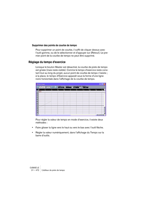 Page 472CUBASE LE21 – 472 L’éditeur de piste de tempo
Supprimer des points de courbe de tempo
Pour supprimer un point de courbe, il suffit de cliquer dessus avec 
l’outil gomme, ou de le sélectionner et d’appuyer sur [Retour]. Le pre-
mier point de la courbe de tempo ne peut être supprimé.
Réglage du tempo d’exercice
Lorsque le bouton Master est désactivé, la courbe de piste de tempo 
est grisée (mais reste visible). Comme le tempo d’exercice reste cons-
tant tout au long du projet, aucun point de courbe de...