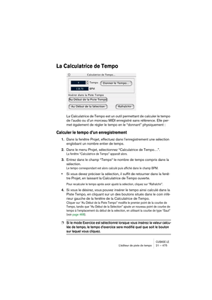 Page 475CUBASE LEL’éditeur de piste de tempo 21 – 475
La Calculatrice de Tempo
La Calculatrice de Tempo est un outil permettant de calculer le tempo 
de l’audio ou d’un morceau MIDI enregistré sans référence. Elle per-
met également de régler le tempo en le “donnant” physiquement :
Calculer le tempo d’un enregistrement
1.Dans la fenêtre Projet, effectuez dans l’enregistrement une sélection 
englobant un nombre entier de temps.
2.Dans le menu Projet, sélectionnez “Calculatrice de Tempo…”.
La fenêtre “Calculatrice...