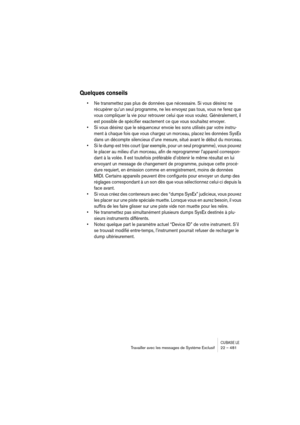 Page 481CUBASE LETravailler avec les messages de Système Exclusif 22 – 481
Quelques conseils
• Ne transmettez pas plus de données que nécessaire. Si vous désirez ne 
récupérer qu’un seul programme, ne les envoyez pas tous, vous ne ferez que 
vous compliquer la vie pour retrouver celui que vous voulez. Généralement, il 
est possible de spécifier exactement ce que vous souhaitez envoyer. 
• Si vous désirez que le séquenceur envoie les sons utilisés par votre instru-
ment à chaque fois que vous chargez un morceau,...