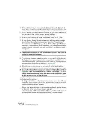 Page 488CUBASE LE23 – 488 Exporter le mixage audio
4.Si vous désirez inclure une automatisation activée sur la Console de 
Voies, il faut cocher la case “Automatisation” dans la section “Inclure“.
5.Si vous désirez inclure les effets d’insertion, de type Send et Master, il 
faut cocher la case “Effets” dans la section “Inclure“.
6.Sélectionnez le format de fichier désiré via le menu local “Type”.
7.Si vous désirez réimporter automatiquement le fichier audio résultant 
dans Cubase LE, cochez les cases dans la...