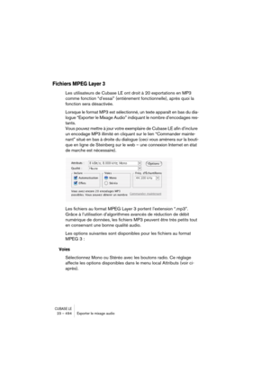 Page 494CUBASE LE23 – 494 Exporter le mixage audio
Fichiers MPEG Layer 3
Les utilisateurs de Cubase LE ont droit à 20 exportations en MP3 
comme fonction “d’essai” (entièrement fonctionnelle), après quoi la 
fonction sera désactivée. 
Lorsque le format MP3 est sélectionné, un texte apparaît en bas du dia-
logue “Exporter le Mixage Audio” indiquant le nombre d’encodages res-
tants. 
Vous pouvez mettre à jour votre exemplaire de Cubase LE afin d’inclure 
un encodage MP3 illimité en cliquant sur le lien “Commander...