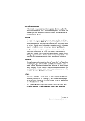 Page 495CUBASE LEExporter le mixage audio 23 – 495
Fréq. d’Échantillonnage
Détermine la fréquence d’échantillonnage des données audio. Plus 
cette valeur est basse, plus la réponse en fréquence sera étroite. Ce 
réglage affecte lui aussi les options disponibles dans le menu local 
Attributs (voir ci-après).
Attributs
Ce menu local permet de sélectionner la valeur de débit numérique 
souhaitée pour le fichier MP3. De façon générale, plus cette valeur est 
élevée, meilleure sera la qualité audio obtenue, mais plus...