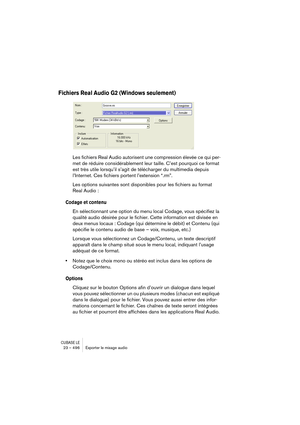 Page 496CUBASE LE23 – 496 Exporter le mixage audio
Fichiers Real Audio G2 (Windows seulement)
Les fichiers Real Audio autorisent une compression élevée ce qui per-
met de réduire considérablement leur taille. C’est pourquoi ce format 
est très utile lorsqu’il s’agit de télécharger du multimedia depuis 
l’Internet. Ces fichiers portent l’extension “.rm”.
Les options suivantes sont disponibles pour les fichiers au format 
Real Audio :
Codage et contenu
En sélectionnant une option du menu local Codage, vous...