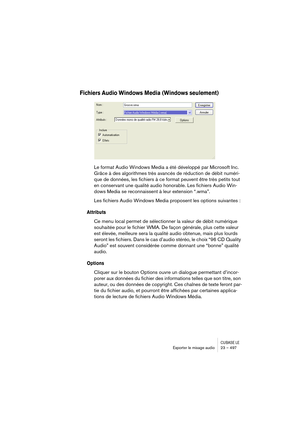 Page 497CUBASE LEExporter le mixage audio 23 – 497
Fichiers Audio Windows Media (Windows seulement)
Le format Audio Windows Media a été développé par Microsoft Inc. 
Grâce à des algorithmes très avancés de réduction de débit numéri-
que de données, les fichiers à ce format peuvent être très petits tout 
en conservant une qualité audio honorable. Les fichiers Audio Win-
dows Media se reconnaissent à leur extension “.wma”.
Les fichiers Audio Windows Media proposent les options suivantes :
Attributs
Ce menu local...