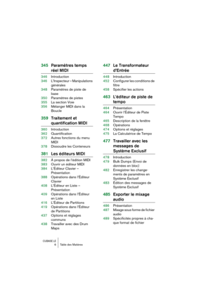 Page 6 
CUBASE LE
 
6 Table des Matières 
345Paramètres temps  
réel MIDI 
346Introduction
346L’Inspecteur – Manipulations 
générales
348Paramètres de piste de 
base
350Paramètres de pistes
355La section Voie
356Mélanger MIDI dans la 
Boucle 
359Traitement et  
quantification MIDI 
360Introduction
362Quantification
372Autres fonctions du menu 
MIDI
378Dissoudre les Conteneurs 
381Les éditeurs MIDI 
382À propos de l’édition MIDI
383Ouvrir un éditeur MIDI
384L’Éditeur Clavier – 
Présentation
388Opérations dans...