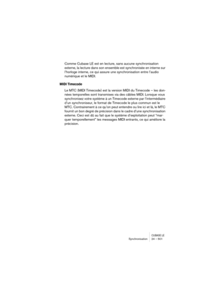 Page 501CUBASE LESynchronisation 24 – 501
Comme Cubase LE est en lecture, sans aucune synchronisation 
externe, la lecture dans son ensemble est synchronisée en interne sur 
l’horloge interne, ce qui assure une synchronisation entre l’audio 
numérique et le MIDI.
MIDI Timecode
Le MTC (MIDI Timecode) est la version MIDI du Timecode – les don-
nées temporelles sont transmises via des câbles MIDI. Lorsque vous 
synchronisez votre système à un Timecode externe par l’intermédiaire 
d’un synchroniseur, le format de...