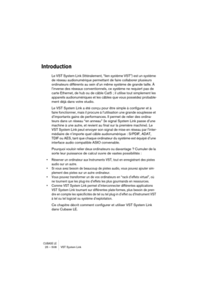 Page 508CUBASE LE25 – 508 VST System Link
Introduction
Le VST System Link (littéralement, “lien système VST”) est un système 
de réseau audionumérique permettant de faire collaborer plusieurs 
ordinateurs différents au sein d’un même système de grande taille. À 
l’inverse des réseaux conventionnels, ce système ne requiert pas de 
carte Ethernet, de hub ou de câble Cat5 ; il utilise tout simplement les 
appareils audionumériques et les câbles que vous possédez probable-
ment déjà dans votre studio.
Le VST System...