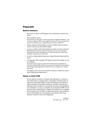 Page 509CUBASE LEVST System Link 25 – 509
Préparatifs
Matériel nécessaire
Pour pouvoir utiliser le VST System Link, les éléments suivants sont 
requis :
• Deux ordinateurs ou plus.
Ils peuvent être du même type ou utiliser des systèmes d’exploitation différents – cela 
n’a aucune importance. Rien ne vous empêche de relier un PC avec processeur Intel 
tournant sous Windows avec un Apple Macintosh tournant sous Mac OS.
• Chaque ordinateur doit posséder une carte ou interface audio en ordre de 
marche et pourvue de...