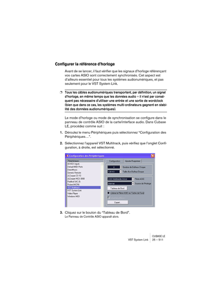 Page 511CUBASE LEVST System Link 25 – 511
Configurer la référence d’horloge
Avant de se lancer, il faut vérifier que les signaux d’horloge référençant 
vos cartes ASIO sont correctement synchronisés. Cet aspect est 
d’ailleurs essentiel pour tous les systèmes audionumériques, et pas 
seulement pour le VST System Link.
❐Tous les câbles audionumériques transportent, par définition, un signal 
d’horloge, en même temps que les données audio – il n’est par consé-
quent pas nécessaire d’utiliser une entrée et une...