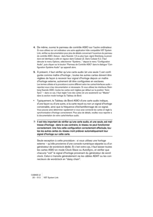 Page 512CUBASE LE25 – 512 VST System Link
4.De même, ouvrez le panneau de contrôle ASIO sur l’autre ordinateur.
Si vous utilisez sur cet ordinateur une autre application hôte compatible VST System 
Link, vérifiez sa documentation pour plus de détails concernant l’ouverture du panneau 
de contrôle ASIO. Astuce : dans Nuendo 1.6 ou plus haut, signé Steinberg, la procé-
dure est identique à celle en vigueur dans Cubase LE. Dans Cubase 5.2, il faut 
dérouler le menu Options, sélectionner “Système...” depuis le menu...