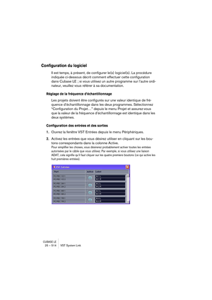 Page 514CUBASE LE25 – 514 VST System Link
Configuration du logiciel
Il est temps, à présent, de configurer le(s) logiciel(s). La procédure 
indiquée ci-dessous décrit comment effectuer cette configuration 
dans Cubase LE ; si vous utilisez un autre programme sur l’autre ordi-
nateur, veuillez vous référer à sa documentation.
Réglage de la fréquence d’échantillonnage
Les projets doivent être configurés sur une valeur identique de fré-
quence d’échantillonnage dans les deux programmes. Sélectionnez 
“Configuration...