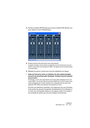 Page 515CUBASE LEVST System Link 25 – 515
3.Fermez la fenêtre VST Entrées puis ouvrez la fenêtre VST Sorties, tou-
jours depuis le menu Périphériques.
4.Activez les bus de sortie dont vous avez besoin.
La plupart du temps, ces bus doivent correspondre aux bus d’entrée que vous avez 
activés ci-avant. Dans notre exemple de l’ADAT, cela signifie activer les quatre premiè-
res sorties stéréo.
5.Répétez les points ci-avant pour tous les ordinateurs du réseau.
• Notez qu’il faut qu’au moins un ordinateur de votre...