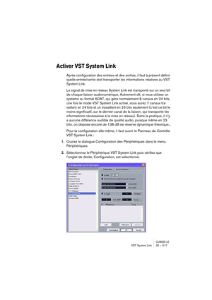 Page 517CUBASE LEVST System Link 25 – 517
Activer VST System Link
Après configuration des entrées et des sorties, il faut à présent définir 
quelle entrée/sortie doit transporter les informations relatives au VST 
System Link.
Le signal de mise en réseau System Link est transporté sur un seul bit 
de chaque liaison audionumérique. Autrement dit, si vous utilisez un 
système au format ADAT, qui gère normalement 8 canaux en 24 bits, 
une fois le mode VST System Link activé, vous aurez 7 canaux tra-
vaillant en 24...