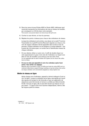 Page 518CUBASE LE25 – 518 VST System Link
3.Dans les menus locaux Entrée ASIO et Sortie ASIO, définissez quel 
canal doit transporter les informations de mise en réseau (et travailler, 
par conséquent, en 23 bits dans notre exemple).
Très souvent, vous pourrez laisser ces menus locaux tels qu’ils sont.
4.Cochez la case Activer, en haut du panneau.
5.Répétez les points ci-dessus pour chacun des ordinateurs du réseau.
Lorsque les ordinateurs sont activés, vous devez voir un petit T (comme 
Transmettre) et un petit...