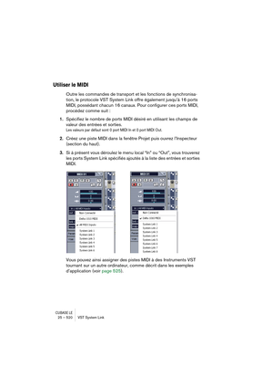 Page 520CUBASE LE25 – 520 VST System Link
Utiliser le MIDI
Outre les commandes de transport et les fonctions de synchronisa-
tion, le protocole VST System Link offre également jusqu’à 16 ports 
MIDI, possédant chacun 16 canaux. Pour configurer ces ports MIDI, 
procédez comme suit :
1.Spécifiez le nombre de ports MIDI désiré en utilisant les champs de 
valeur des entrées et sorties.
Les valeurs par défaut sont 0 port MIDI In et 0 port MIDI Out.
2.Créez une piste MIDI dans la fenêtre Projet puis ouvrez...