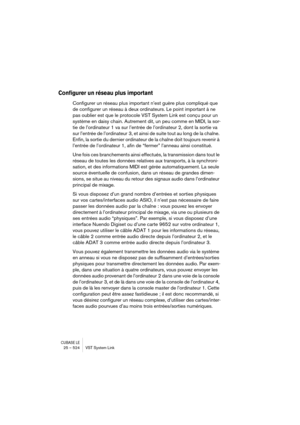 Page 524CUBASE LE25 – 524 VST System Link
Configurer un réseau plus important
Configurer un réseau plus important n’est guère plus compliqué que 
de configurer un réseau à deux ordinateurs. Le point important à ne 
pas oublier est que le protocole VST System Link est conçu pour un 
système en daisy chain. Autrement dit, un peu comme en MIDI, la sor-
tie de l’ordinateur 1 va sur l’entrée de l’ordinateur 2, dont la sortie va 
sur l’entrée de l’ordinateur  3, et ainsi de suite tout au long de la chaîne. 
Enfin, la...