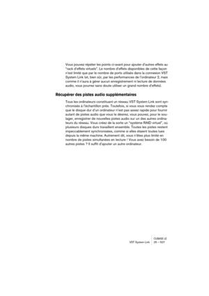 Page 527CUBASE LEVST System Link 25 – 527
Vous pouvez répéter les points ci-avant pour ajouter d’autres effets au 
“rack d’effets virtuels”. Le nombre d’effets disponibles de cette façon 
n’est limité que par le nombre de ports utilisés dans la connexion VST 
System Link (et, bien sûr, par les performances de l’ordinateur 2, mais 
comme il n’aura à gérer aucun enregistrement ni lecture de données 
audio, vous pourrez sans doute utiliser un grand nombre d’effets).
Récupérer des pistes audio supplémentaires
Tous...