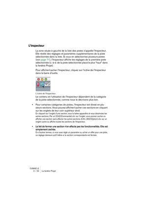 Page 54CUBASE LE3 – 54 La fenêtre Projet
L’Inspecteur
La zone située à gauche de la liste des pistes s’appelle l’Inspecteur. 
Elle révèle des réglages et paramètres supplémentaires de la piste 
sélectionnée dans la liste. Si vous en sélectionnez plusieurs pistes 
(voir page 71), l’Inspecteur affiche les réglages de la première piste 
sélectionnée (c.-à-d. de la piste sélectionnée placé le plus “haut” dans 
la fenêtre Projet).
Pour afficher/cacher l’Inspecteur, cliquez sur l’icône de l’Inspecteur 
dans la barre...