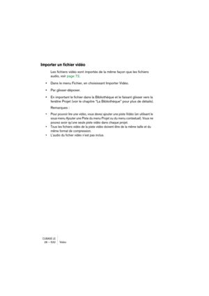 Page 532CUBASE LE26 – 532 Vidéo
Importer un fichier vidéo
Les fichiers vidéo sont importés de la même façon que les fichiers 
audio, voir page 72.
•Dans le menu Fichier, en choisissant Importer Vidéo.
•Par glisser-déposer.
•En important le fichier dans la Bibliothèque et le faisant glisser vers la 
fenêtre Projet (voir le chapitre “La Bibliothèque” pour plus de détails).
Remarques :
• Pour pouvoir lire une vidéo, vous devez ajouter une piste Vidéo (en utilisant le 
sous-menu Ajouter une Piste du menu Projet ou...