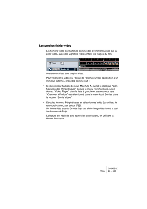 Page 533CUBASE LEVidéo 26 – 533
Lecture d’un fichier vidéo
Les fichiers vidéo sont affichés comme des événements/clips sur la 
piste vidéo, avec des vignettes représentant les images du film.
Un événement Vidéo dans une piste Vidéo.
Pour visionner la vidéo sur l’écran de l’ordinateur (par opposition à un 
moniteur externe), procédez comme suit :
•Si vous utilisez Cubase LE sous Mac OS X, ouvrez le dialogue “Con-
figuration des Périphériques” depuis le menu Périphériques, sélec-
tionnez “Video Player” dans la...